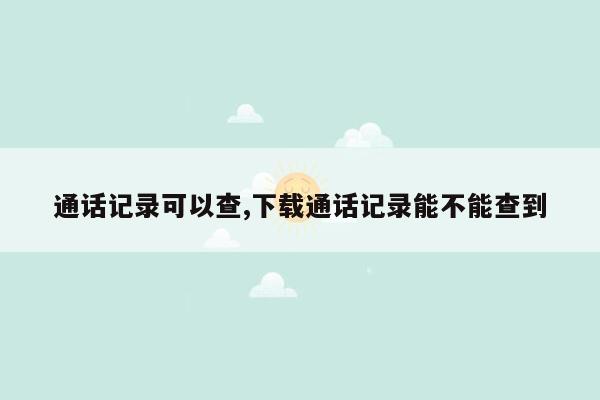 通话记录可以查,下载通话记录能不能查到