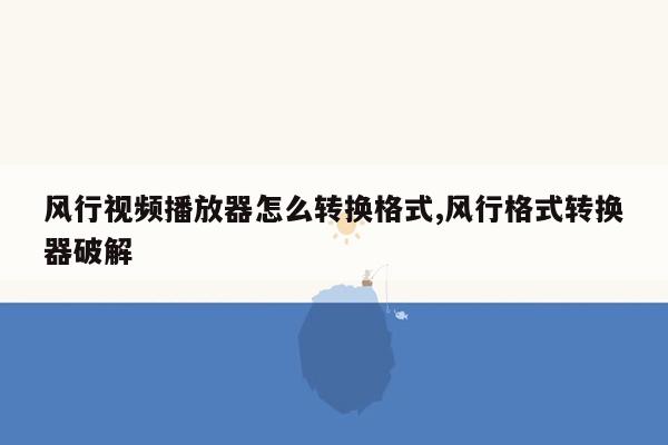 风行视频播放器怎么转换格式,风行格式转换器破解