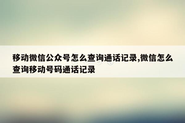 移动微信公众号怎么查询通话记录,微信怎么查询移动号码通话记录