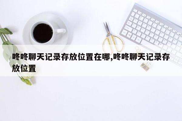 咚咚聊天记录存放位置在哪,咚咚聊天记录存放位置