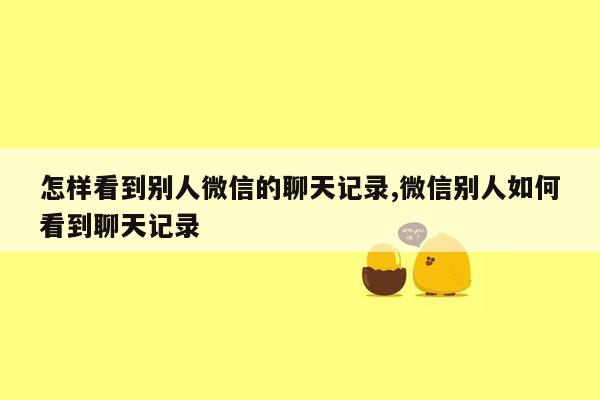 怎样看到别人微信的聊天记录,微信别人如何看到聊天记录