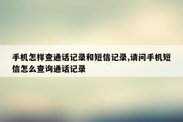 手机怎样查通话记录和短信记录,请问手机短信怎么查询通话记录