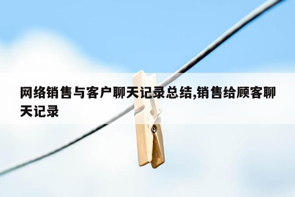 网络销售与客户聊天记录总结,销售给顾客聊天记录