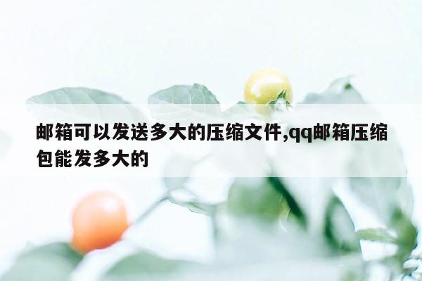 邮箱可以发送多大的压缩文件,qq邮箱压缩包能发多大的