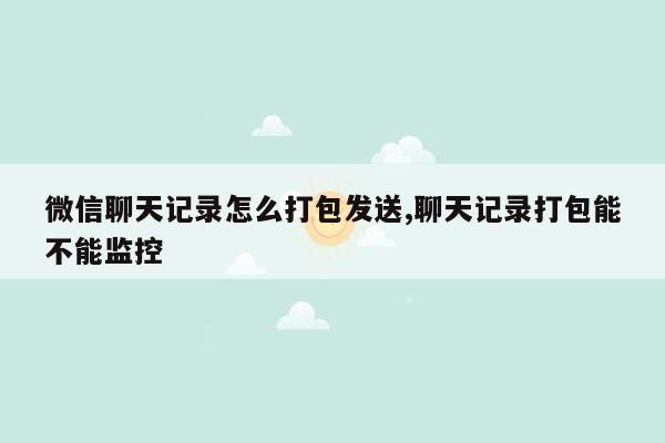 微信聊天记录怎么打包发送,聊天记录打包能不能监控