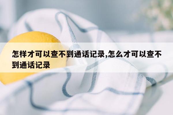 怎样才可以查不到通话记录,怎么才可以查不到通话记录