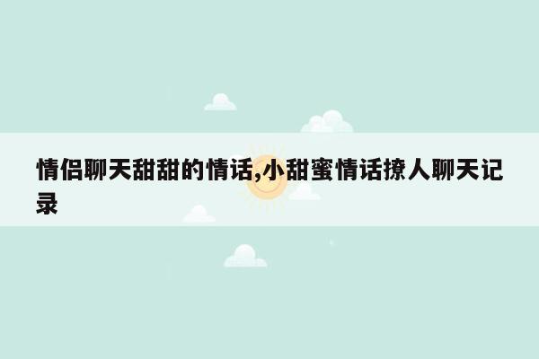 情侣聊天甜甜的情话,小甜蜜情话撩人聊天记录