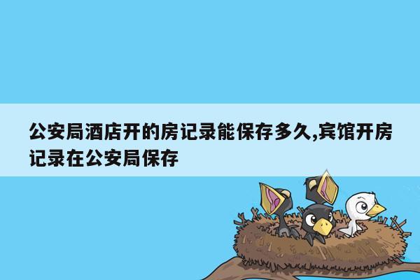 公安局酒店开的房记录能保存多久,宾馆开房记录在公安局保存