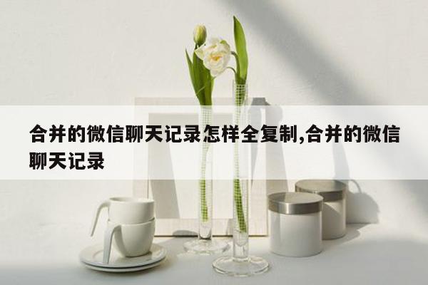 合并的微信聊天记录怎样全复制,合并的微信聊天记录