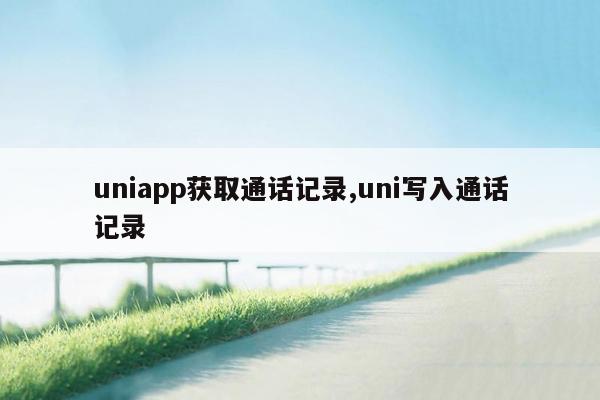 uniapp获取通话记录,uni写入通话记录