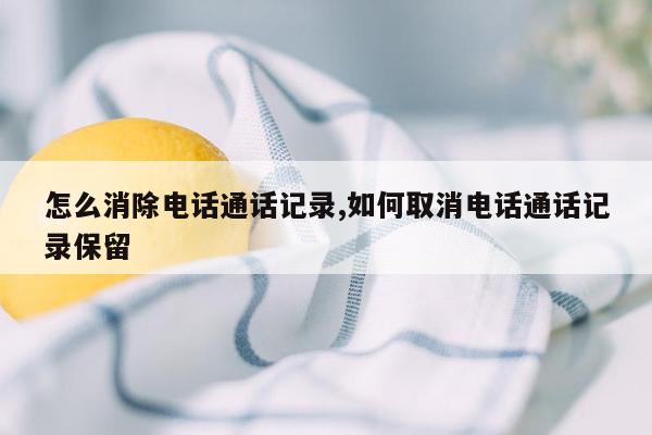 怎么消除电话通话记录,如何取消电话通话记录保留