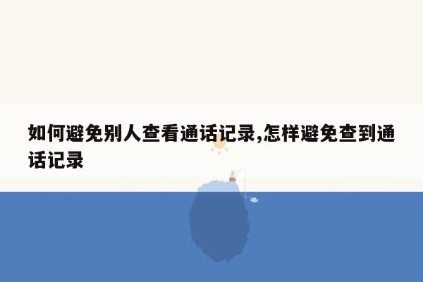 如何避免别人查看通话记录,怎样避免查到通话记录