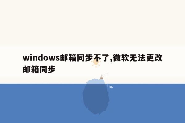 windows邮箱同步不了,微软无法更改邮箱同步