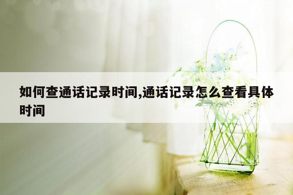 如何查通话记录时间,通话记录怎么查看具体时间