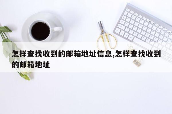 怎样查找收到的邮箱地址信息,怎样查找收到的邮箱地址