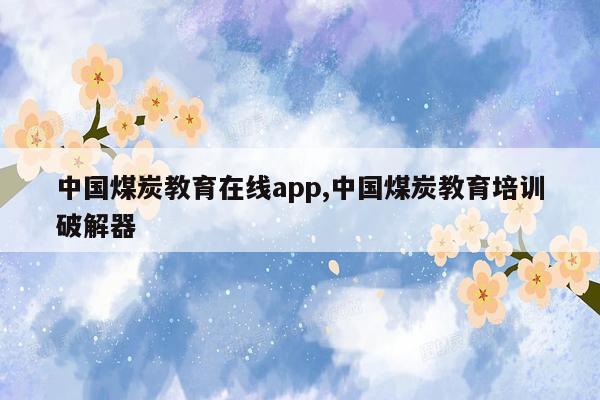 中国煤炭教育在线app,中国煤炭教育培训破解器