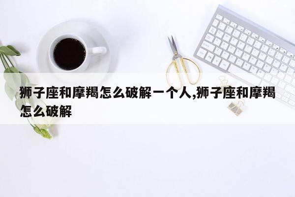 狮子座和摩羯怎么破解一个人,狮子座和摩羯怎么破解