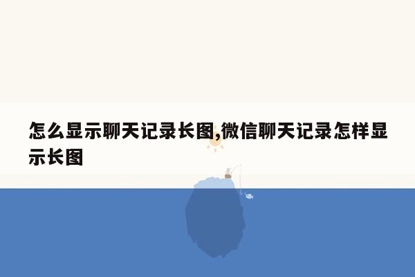 怎么显示聊天记录长图,微信聊天记录怎样显示长图