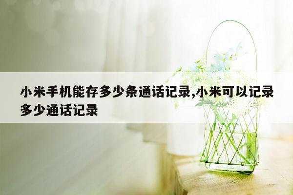 小米手机能存多少条通话记录,小米可以记录多少通话记录