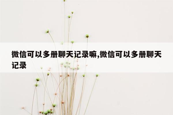 微信可以多册聊天记录嘛,微信可以多册聊天记录