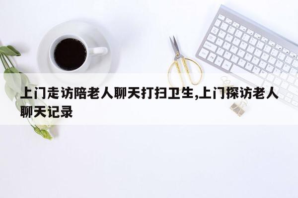 上门走访陪老人聊天打扫卫生,上门探访老人聊天记录