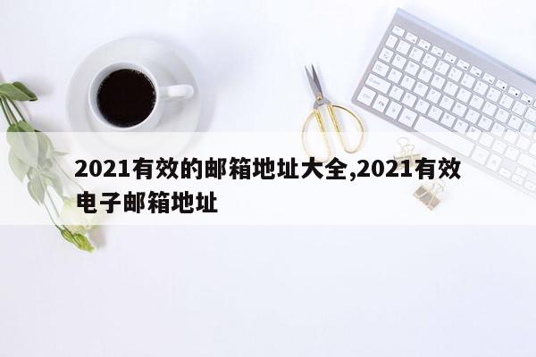 2021有效的邮箱地址大全,2021有效电子邮箱地址