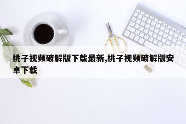 桃子视频破解版下载最新,桃子视频破解版安卓下载