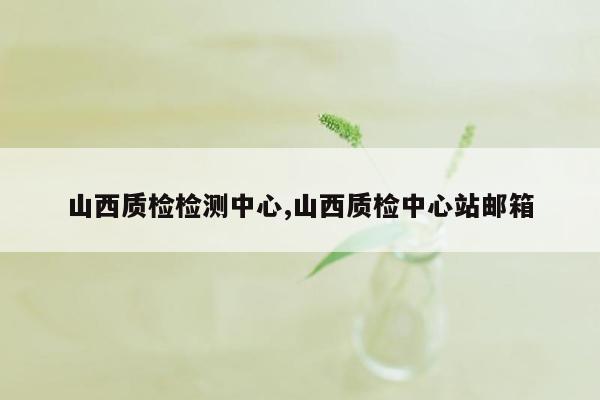 山西质检检测中心,山西质检中心站邮箱