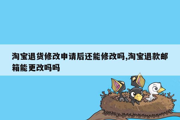 淘宝退货修改申请后还能修改吗,淘宝退款邮箱能更改吗吗