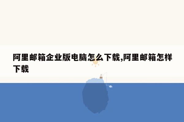 阿里邮箱企业版电脑怎么下载,阿里邮箱怎样下载