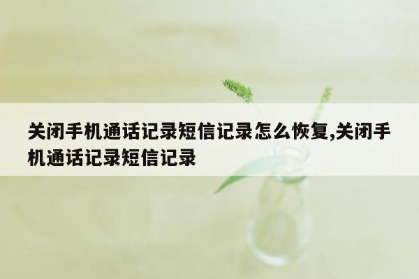 关闭手机通话记录短信记录怎么恢复,关闭手机通话记录短信记录