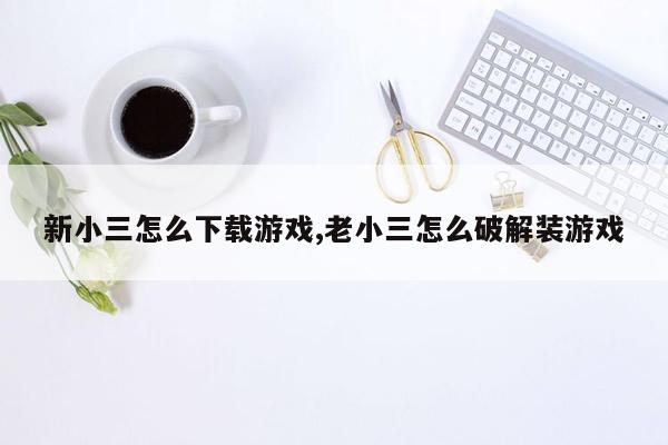 新小三怎么下载游戏,老小三怎么破解装游戏