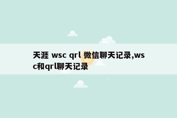 天涯 wsc qrl 微信聊天记录,wsc和qrl聊天记录