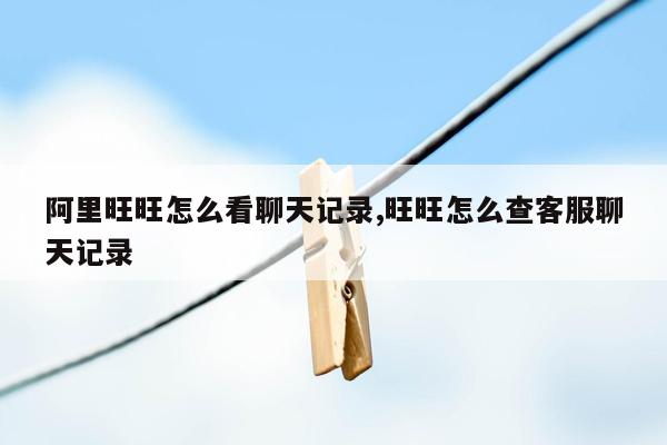 阿里旺旺怎么看聊天记录,旺旺怎么查客服聊天记录