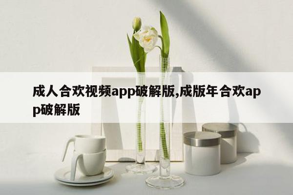 成人合欢视频app破解版,成版年合欢app破解版