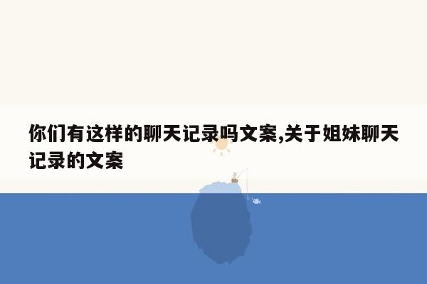 你们有这样的聊天记录吗文案,关于姐妹聊天记录的文案