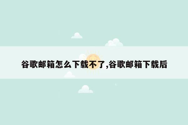 谷歌邮箱怎么下载不了,谷歌邮箱下载后