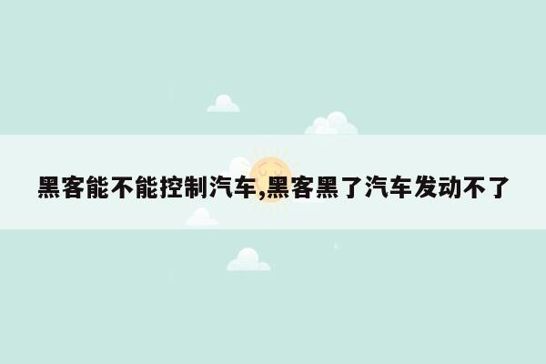 黑客能不能控制汽车,黑客黑了汽车发动不了