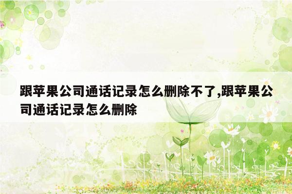 跟苹果公司通话记录怎么删除不了,跟苹果公司通话记录怎么删除