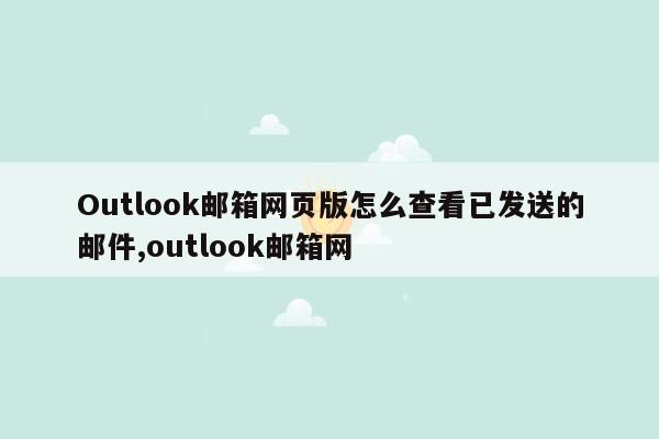 Outlook邮箱网页版怎么查看已发送的邮件,outlook邮箱网