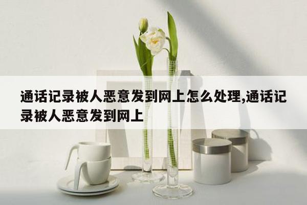 通话记录被人恶意发到网上怎么处理,通话记录被人恶意发到网上