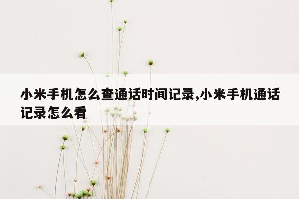 小米手机怎么查通话时间记录,小米手机通话记录怎么看