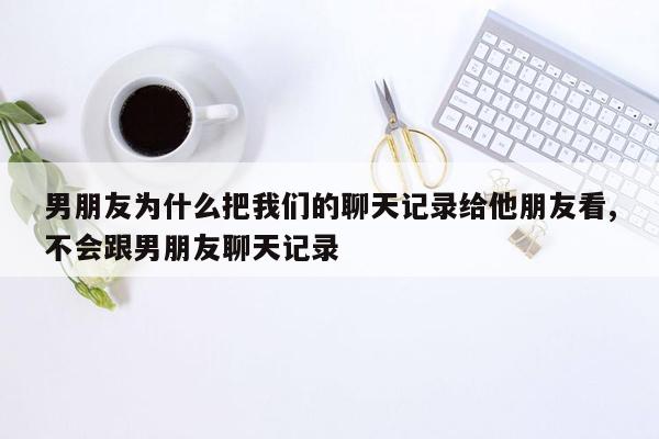 男朋友为什么把我们的聊天记录给他朋友看,不会跟男朋友聊天记录