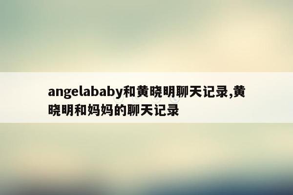 angelababy和黄晓明聊天记录,黄晓明和妈妈的聊天记录