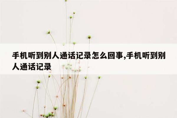 手机听到别人通话记录怎么回事,手机听到别人通话记录