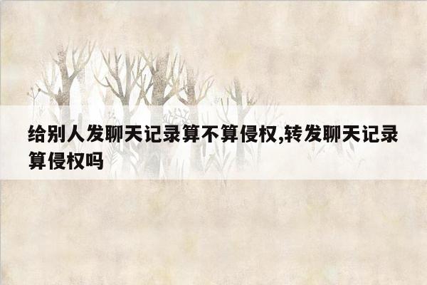 给别人发聊天记录算不算侵权,转发聊天记录算侵权吗