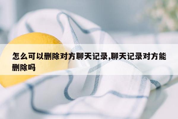 怎么可以删除对方聊天记录,聊天记录对方能删除吗