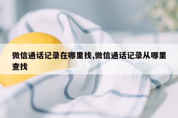 微信通话记录在哪里找,微信通话记录从哪里查找