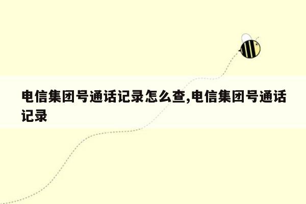 电信集团号通话记录怎么查,电信集团号通话记录