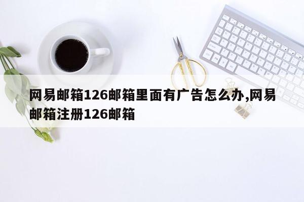 网易邮箱126邮箱里面有广告怎么办,网易邮箱注册126邮箱